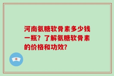 河南氨糖软骨素多少钱一瓶？了解氨糖软骨素的价格和功效？