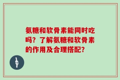 氨糖和软骨素能同时吃吗？了解氨糖和软骨素的作用及合理搭配？
