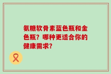 氨糖软骨素蓝色瓶和金色瓶？哪种更适合你的健康需求？