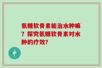 氨糖软骨素能治水肿嘛？探究氨糖软骨素对水肿的疗效？