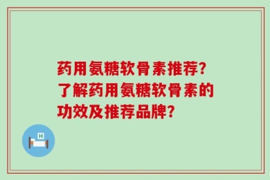 药用氨糖软骨素推荐？了解药用氨糖软骨素的功效及推荐品牌？