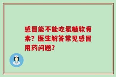 感冒能不能吃氨糖软骨素？医生解答常见感冒用药问题？
