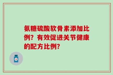氨糖硫酸软骨素添加比例？有效促进关节健康的配方比例？