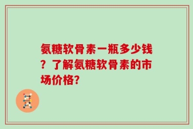 氨糖软骨素一瓶多少钱？了解氨糖软骨素的市场价格？