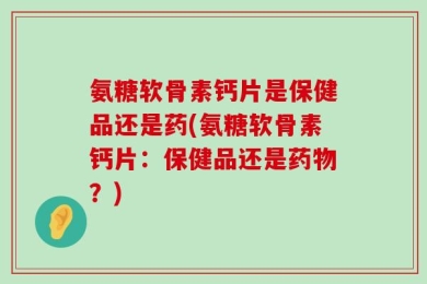 氨糖软骨素钙片是保健品还是药(氨糖软骨素钙片：保健品还是药物？)
