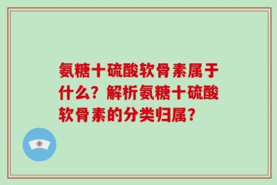 氨糖十硫酸软骨素属于什么？解析氨糖十硫酸软骨素的分类归属？