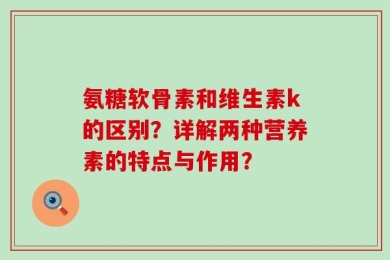 氨糖软骨素和维生素k的区别？详解两种营养素的特点与作用？