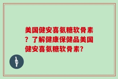 美国健安喜氨糖软骨素？了解健康保健品美国健安喜氨糖软骨素？