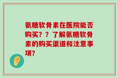 氨糖软骨素在医院能否购买？？了解氨糖软骨素的购买渠道和注意事项？