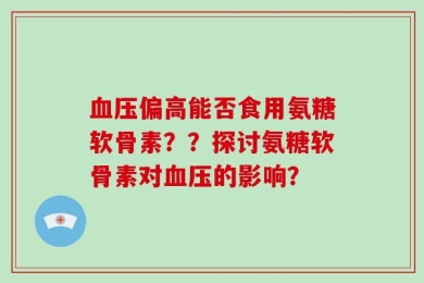 血压偏高能否食用氨糖软骨素？？探讨氨糖软骨素对血压的影响？