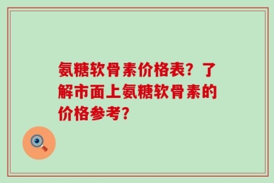 氨糖软骨素价格表？了解市面上氨糖软骨素的价格参考？