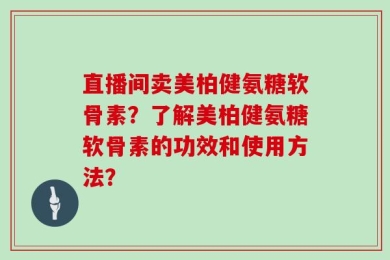直播间卖美柏健氨糖软骨素？了解美柏健氨糖软骨素的功效和使用方法？