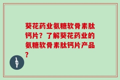 葵花药业氨糖软骨素肽钙片？了解葵花药业的氨糖软骨素肽钙片产品？