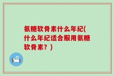 氨糖软骨素什么年纪(什么年纪适合服用氨糖软骨素？)