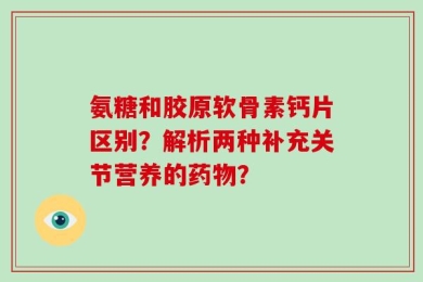 氨糖和胶原软骨素钙片区别？解析两种补充关节营养的药物？