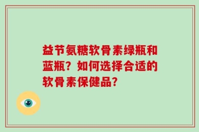 益节氨糖软骨素绿瓶和蓝瓶？如何选择合适的软骨素保健品？