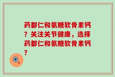 药都仁和氨糖软骨素钙？关注关节健康，选择药都仁和氨糖软骨素钙？