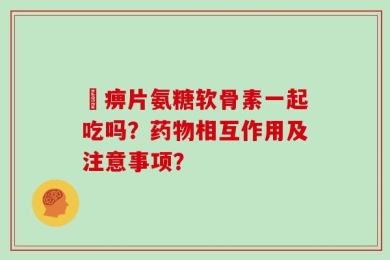 尪痹片氨糖软骨素一起吃吗？药物相互作用及注意事项？