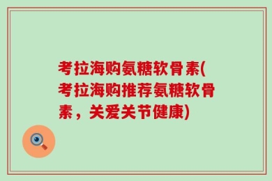 考拉海购氨糖软骨素(考拉海购推荐氨糖软骨素，关爱关节健康)