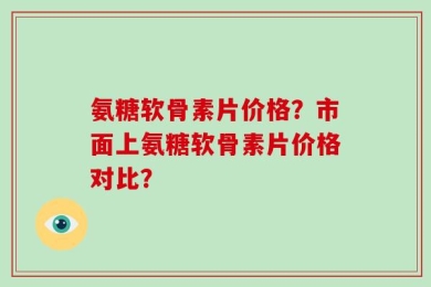 氨糖软骨素片价格？市面上氨糖软骨素片价格对比？