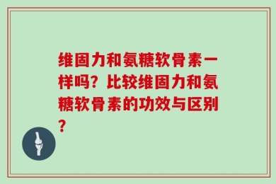 维固力和氨糖软骨素一样吗？比较维固力和氨糖软骨素的功效与区别？