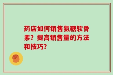 药店如何销售氨糖软骨素？提高销售量的方法和技巧？