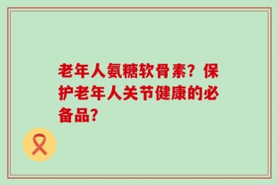 老年人氨糖软骨素？保护老年人关节健康的必备品？