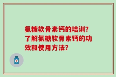 氨糖软骨素钙的培训？了解氨糖软骨素钙的功效和使用方法？