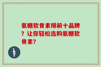 氨糖软骨素排前十品牌？让你轻松选购氨糖软骨素？