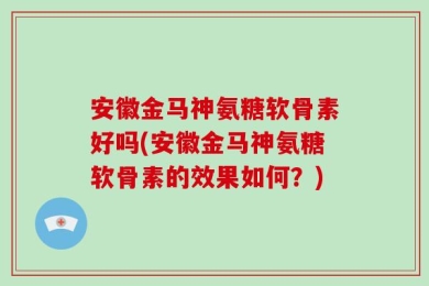 安徽金马神氨糖软骨素好吗(安徽金马神氨糖软骨素的效果如何？)