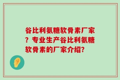 谷比利氨糖软骨素厂家？专业生产谷比利氨糖软骨素的厂家介绍？