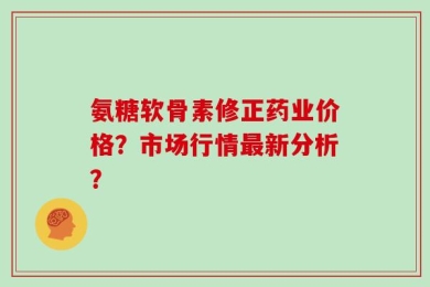氨糖软骨素修正药业价格？市场行情最新分析？