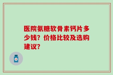 医院氨糖软骨素钙片多少钱？价格比较及选购建议？