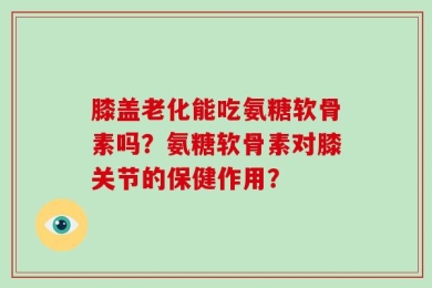 膝盖老化能吃氨糖软骨素吗？氨糖软骨素对膝关节的保健作用？
