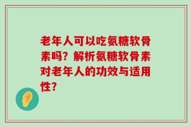 老年人可以吃氨糖软骨素吗？解析氨糖软骨素对老年人的功效与适用性？