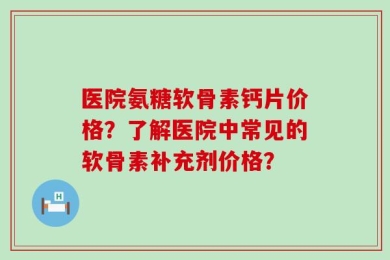 医院氨糖软骨素钙片价格？了解医院中常见的软骨素补充剂价格？