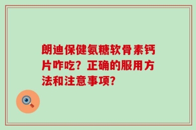 朗迪保健氨糖软骨素钙片咋吃？正确的服用方法和注意事项？