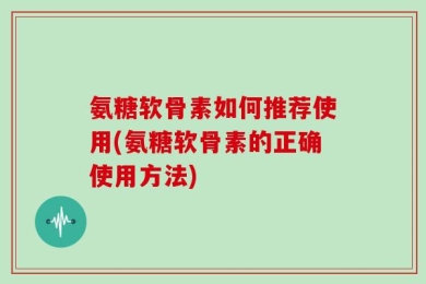 氨糖软骨素如何推荐使用(氨糖软骨素的正确使用方法)