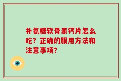 补氨糖软骨素钙片怎么吃？正确的服用方法和注意事项？