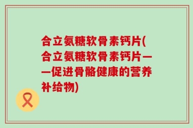 合立氨糖软骨素钙片(合立氨糖软骨素钙片——促进骨骼健康的营养补给物)