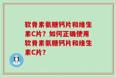 软骨素氨糖钙片和维生素C片？如何正确使用软骨素氨糖钙片和维生素C片？
