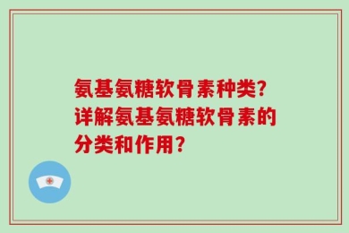 氨基氨糖软骨素种类？详解氨基氨糖软骨素的分类和作用？