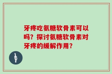 牙疼吃氨糖软骨素可以吗？探讨氨糖软骨素对牙疼的缓解作用？
