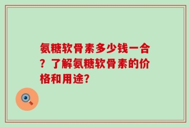 氨糖软骨素多少钱一合？了解氨糖软骨素的价格和用途？