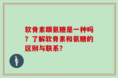软骨素跟氨糖是一种吗？了解软骨素和氨糖的区别与联系？