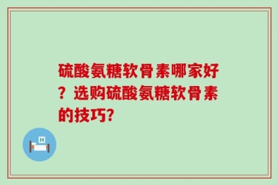 硫酸氨糖软骨素哪家好？选购硫酸氨糖软骨素的技巧？