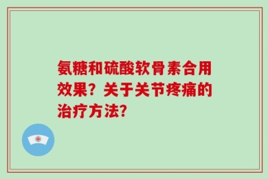 氨糖和硫酸软骨素合用效果？关于关节疼痛的治疗方法？