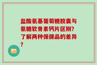 盐酸氨基葡萄糖胶囊与氨糖软骨素钙片区别？了解两种保健品的差异？