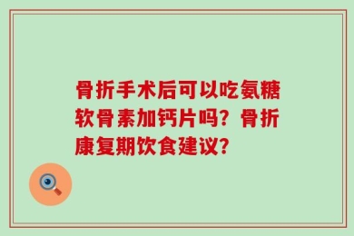 骨折手术后可以吃氨糖软骨素加钙片吗？骨折康复期饮食建议？