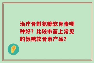 治疗骨刺氨糖软骨素哪种好？比较市面上常见的氨糖软骨素产品？